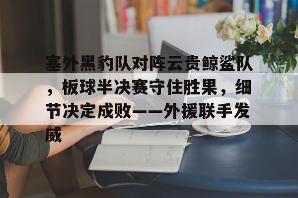 包含塞外黑豹队对阵云贵鲸鲨队，板球半决赛守住胜果，细节决定成败——外援联手发威的词条-九游云游戏平台入口