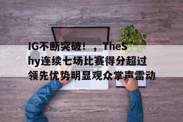 包含IG不断突破！，TheShy连续七场比赛得分超过领先优势明显观众掌声雷动的词条-九游网页版入口