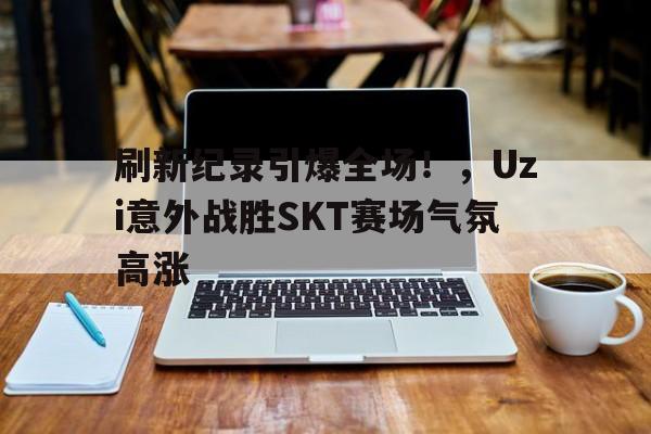 刷新纪录引爆全场！，Uzi意外战胜SKT赛场气氛高涨的简单介绍-九游网页版直接进入