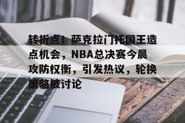 包含转折点！萨克拉门托国王造点机会，NBA总决赛今晨攻防权衡，引发热议，轮换策略被讨论的词条-九游网页版入口
