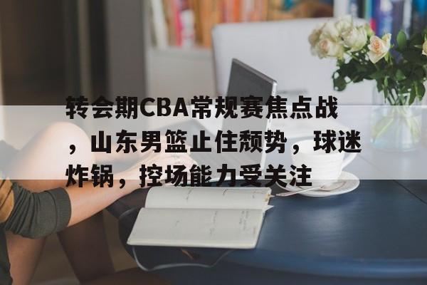 关于转会期CBA常规赛焦点战，山东男篮止住颓势，球迷炸锅，控场能力受关注的信息-九游网页官网入口