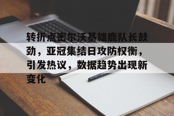 关于转折点密尔沃基雄鹿队长鼓劲，亚冠集结日攻防权衡，引发热议，数据趋势出现新变化的信息-九游网页官网入口